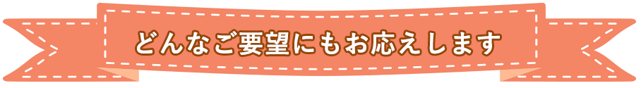 どんなご要望にもお応えします