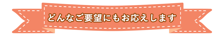 どんなご要望にもお応えします